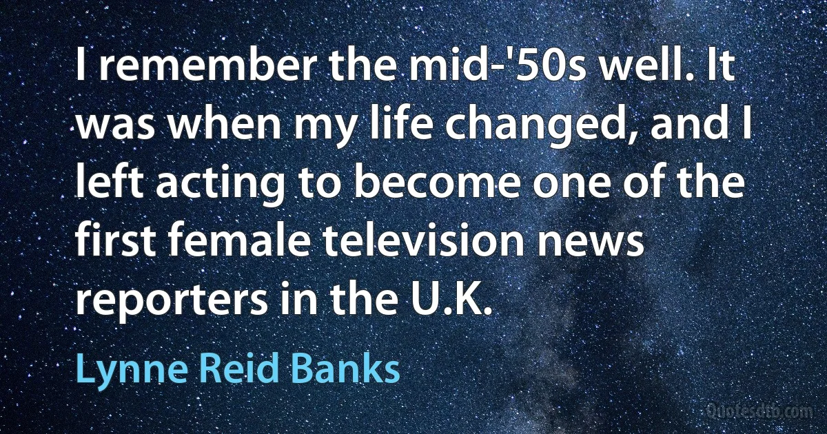 I remember the mid-'50s well. It was when my life changed, and I left acting to become one of the first female television news reporters in the U.K. (Lynne Reid Banks)