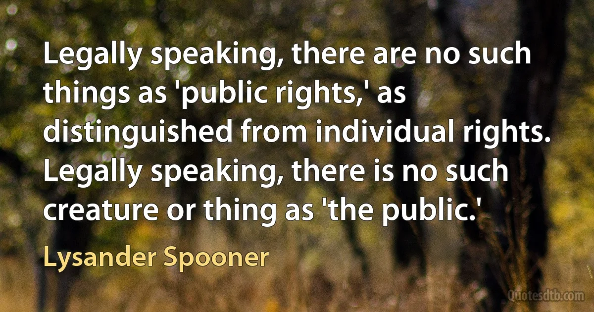 Legally speaking, there are no such things as 'public rights,' as distinguished from individual rights. Legally speaking, there is no such creature or thing as 'the public.' (Lysander Spooner)