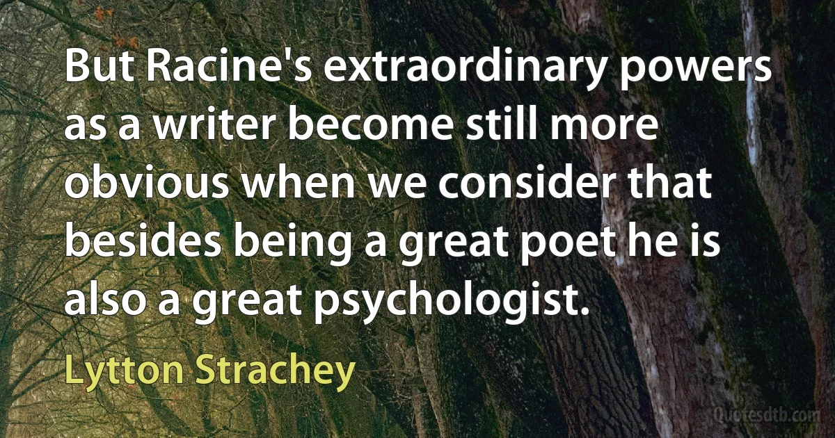 But Racine's extraordinary powers as a writer become still more obvious when we consider that besides being a great poet he is also a great psychologist. (Lytton Strachey)