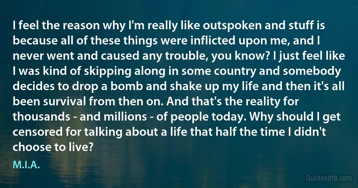 I feel the reason why I'm really like outspoken and stuff is because all of these things were inflicted upon me, and I never went and caused any trouble, you know? I just feel like I was kind of skipping along in some country and somebody decides to drop a bomb and shake up my life and then it's all been survival from then on. And that's the reality for thousands - and millions - of people today. Why should I get censored for talking about a life that half the time I didn't choose to live? (M.I.A.)