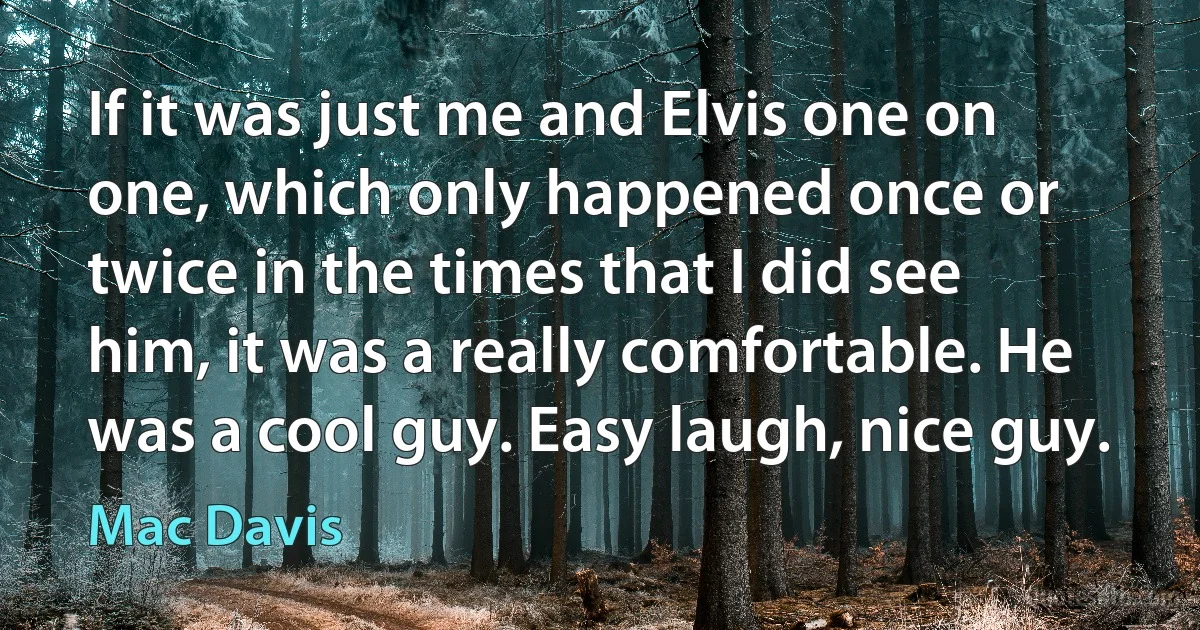 If it was just me and Elvis one on one, which only happened once or twice in the times that I did see him, it was a really comfortable. He was a cool guy. Easy laugh, nice guy. (Mac Davis)