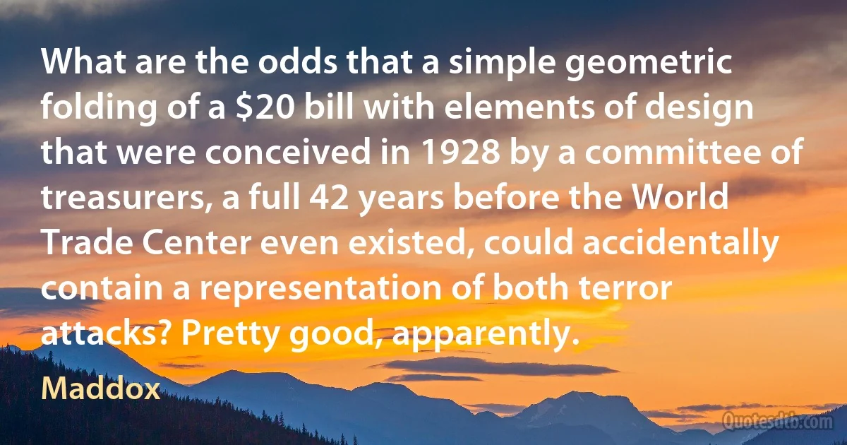 What are the odds that a simple geometric folding of a $20 bill with elements of design that were conceived in 1928 by a committee of treasurers, a full 42 years before the World Trade Center even existed, could accidentally contain a representation of both terror attacks? Pretty good, apparently. (Maddox)