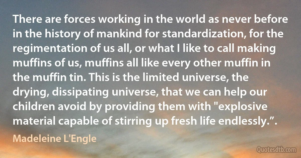 There are forces working in the world as never before in the history of mankind for standardization, for the regimentation of us all, or what I like to call making muffins of us, muffins all like every other muffin in the muffin tin. This is the limited universe, the drying, dissipating universe, that we can help our children avoid by providing them with "explosive material capable of stirring up fresh life endlessly.”. (Madeleine L'Engle)