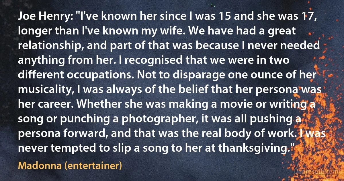 Joe Henry: "I've known her since I was 15 and she was 17, longer than I've known my wife. We have had a great relationship, and part of that was because I never needed anything from her. I recognised that we were in two different occupations. Not to disparage one ounce of her musicality, I was always of the belief that her persona was her career. Whether she was making a movie or writing a song or punching a photographer, it was all pushing a persona forward, and that was the real body of work. I was never tempted to slip a song to her at thanksgiving." (Madonna (entertainer))