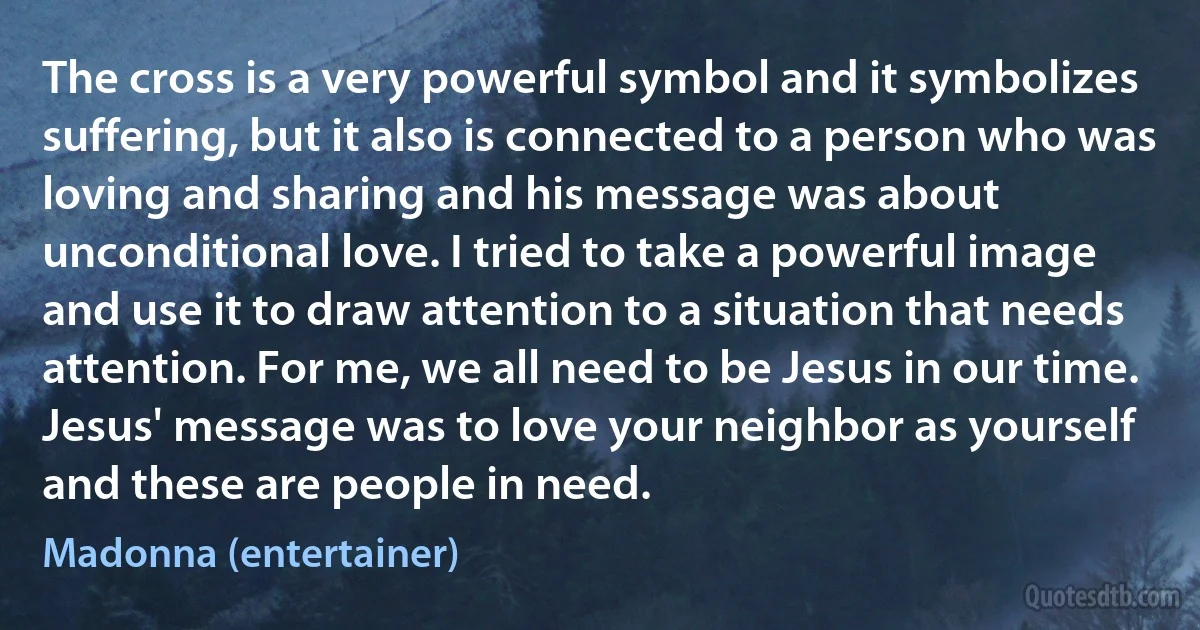 The cross is a very powerful symbol and it symbolizes suffering, but it also is connected to a person who was loving and sharing and his message was about unconditional love. I tried to take a powerful image and use it to draw attention to a situation that needs attention. For me, we all need to be Jesus in our time. Jesus' message was to love your neighbor as yourself and these are people in need. (Madonna (entertainer))