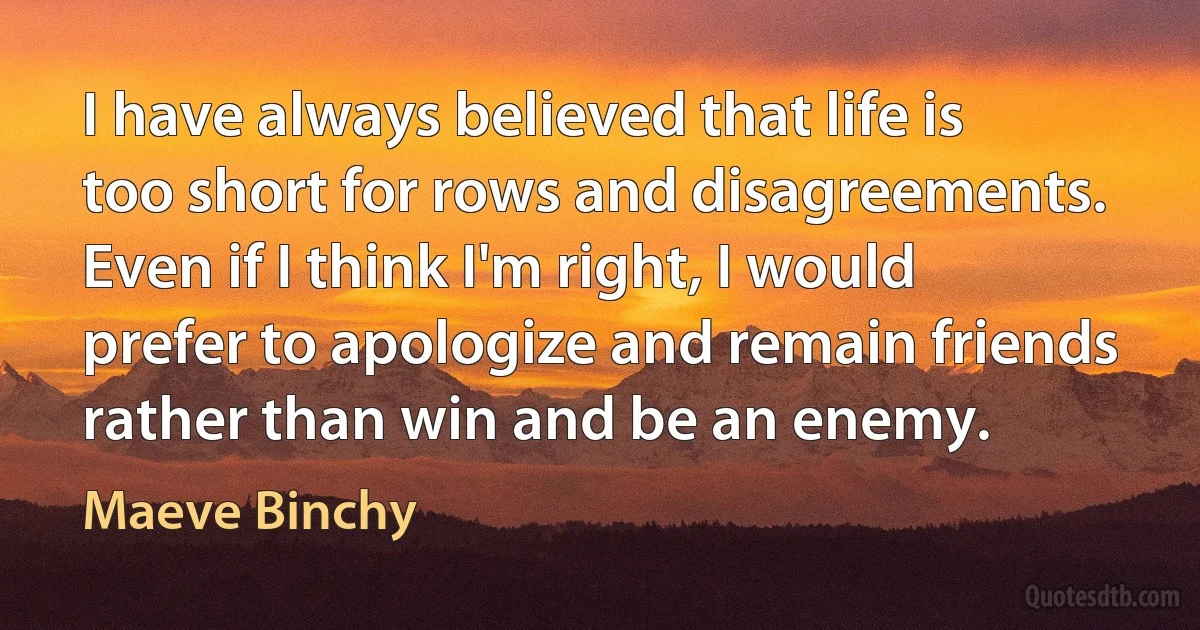 I have always believed that life is too short for rows and disagreements. Even if I think I'm right, I would prefer to apologize and remain friends rather than win and be an enemy. (Maeve Binchy)