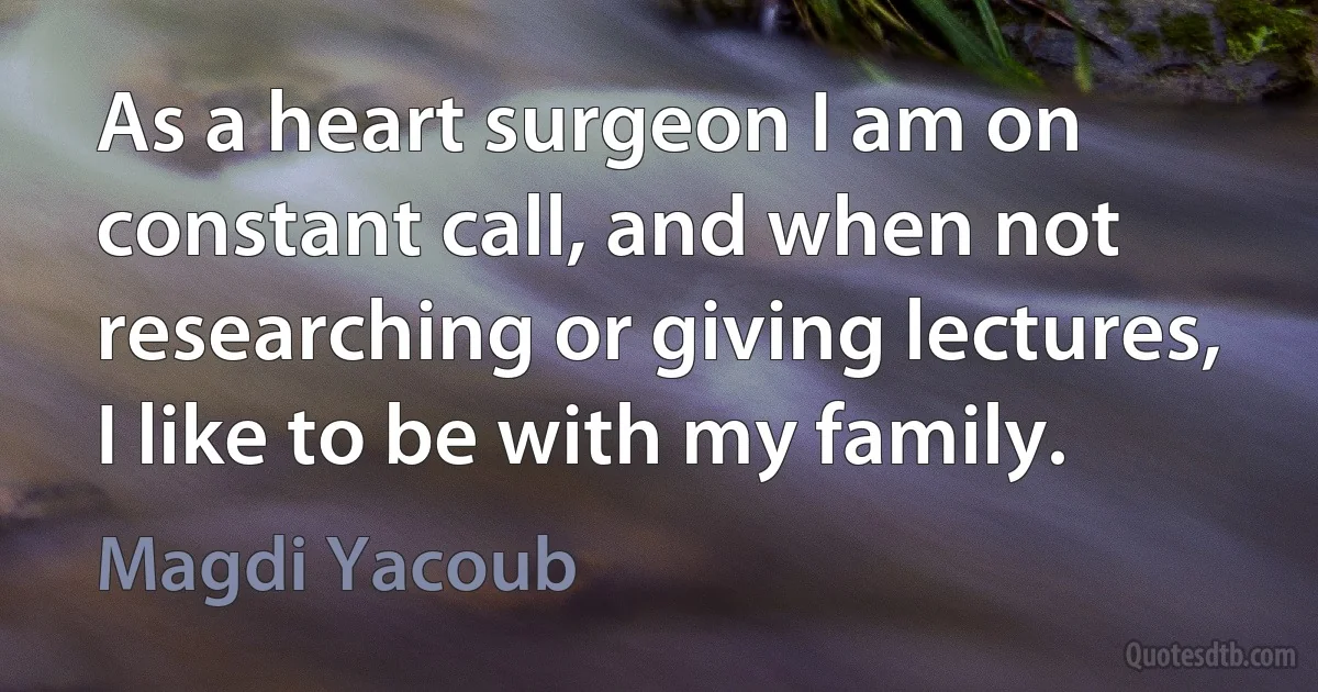 As a heart surgeon I am on constant call, and when not researching or giving lectures, I like to be with my family. (Magdi Yacoub)