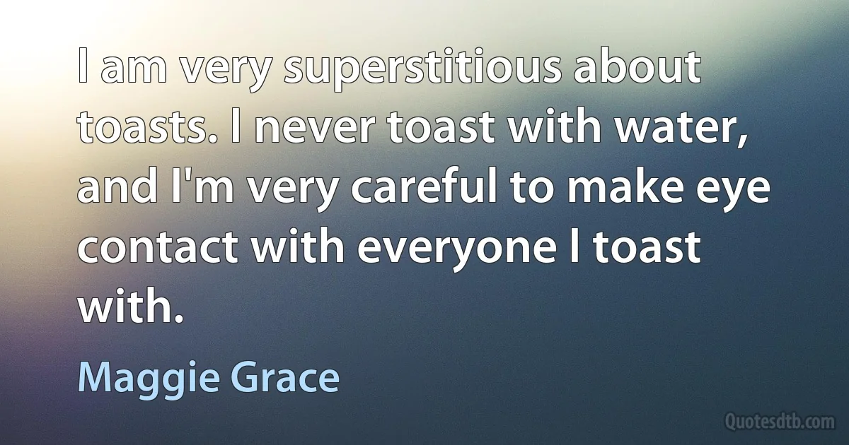 I am very superstitious about toasts. I never toast with water, and I'm very careful to make eye contact with everyone I toast with. (Maggie Grace)