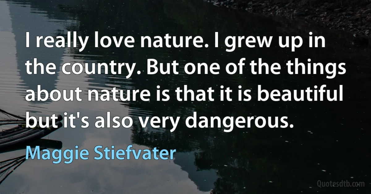 I really love nature. I grew up in the country. But one of the things about nature is that it is beautiful but it's also very dangerous. (Maggie Stiefvater)