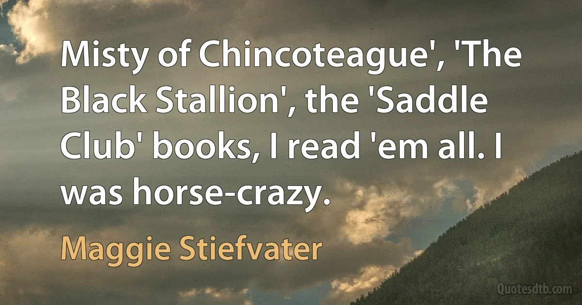 Misty of Chincoteague', 'The Black Stallion', the 'Saddle Club' books, I read 'em all. I was horse-crazy. (Maggie Stiefvater)