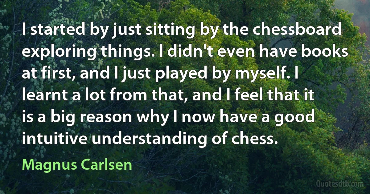 I started by just sitting by the chessboard exploring things. I didn't even have books at first, and I just played by myself. I learnt a lot from that, and I feel that it is a big reason why I now have a good intuitive understanding of chess. (Magnus Carlsen)