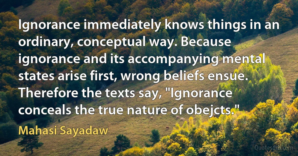 Ignorance immediately knows things in an ordinary, conceptual way. Because ignorance and its accompanying mental states arise first, wrong beliefs ensue. Therefore the texts say, "Ignorance conceals the true nature of obejcts." (Mahasi Sayadaw)