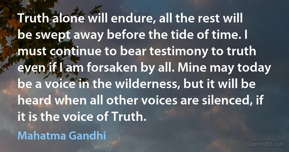 Truth alone will endure, all the rest will be swept away before the tide of time. I must continue to bear testimony to truth even if I am forsaken by all. Mine may today be a voice in the wilderness, but it will be heard when all other voices are silenced, if it is the voice of Truth. (Mahatma Gandhi)