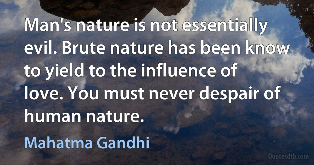 Man's nature is not essentially evil. Brute nature has been know to yield to the influence of love. You must never despair of human nature. (Mahatma Gandhi)