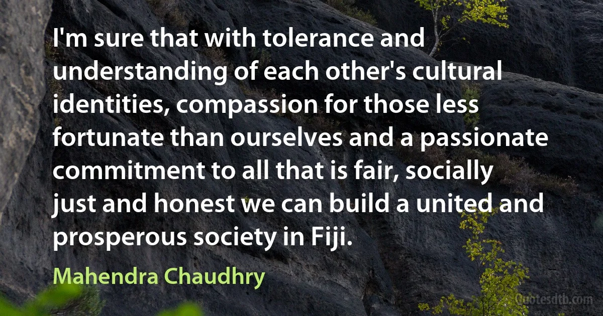 I'm sure that with tolerance and understanding of each other's cultural identities, compassion for those less fortunate than ourselves and a passionate commitment to all that is fair, socially just and honest we can build a united and prosperous society in Fiji. (Mahendra Chaudhry)