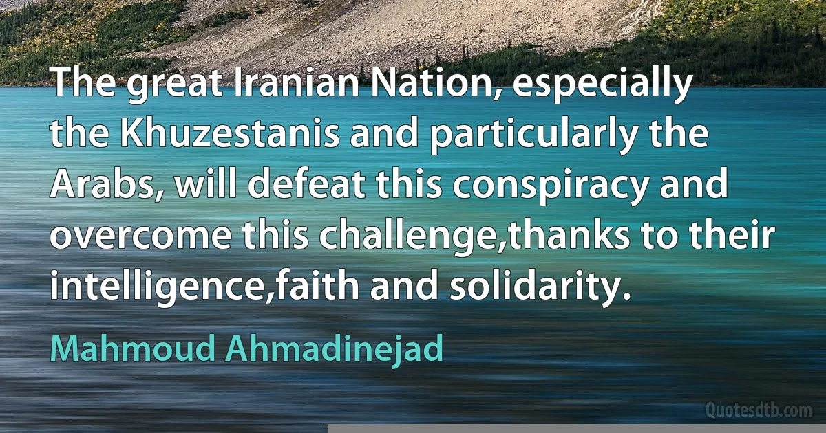 The great Iranian Nation, especially the Khuzestanis and particularly the Arabs, will defeat this conspiracy and overcome this challenge,thanks to their intelligence,faith and solidarity. (Mahmoud Ahmadinejad)