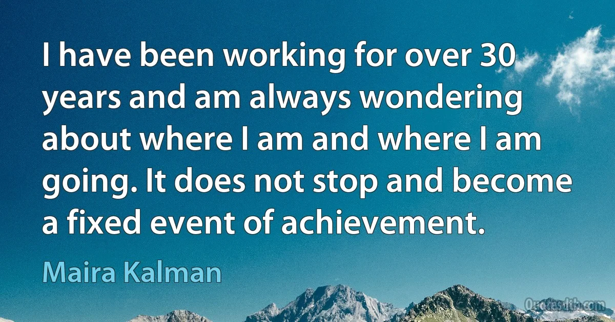 I have been working for over 30 years and am always wondering about where I am and where I am going. It does not stop and become a fixed event of achievement. (Maira Kalman)