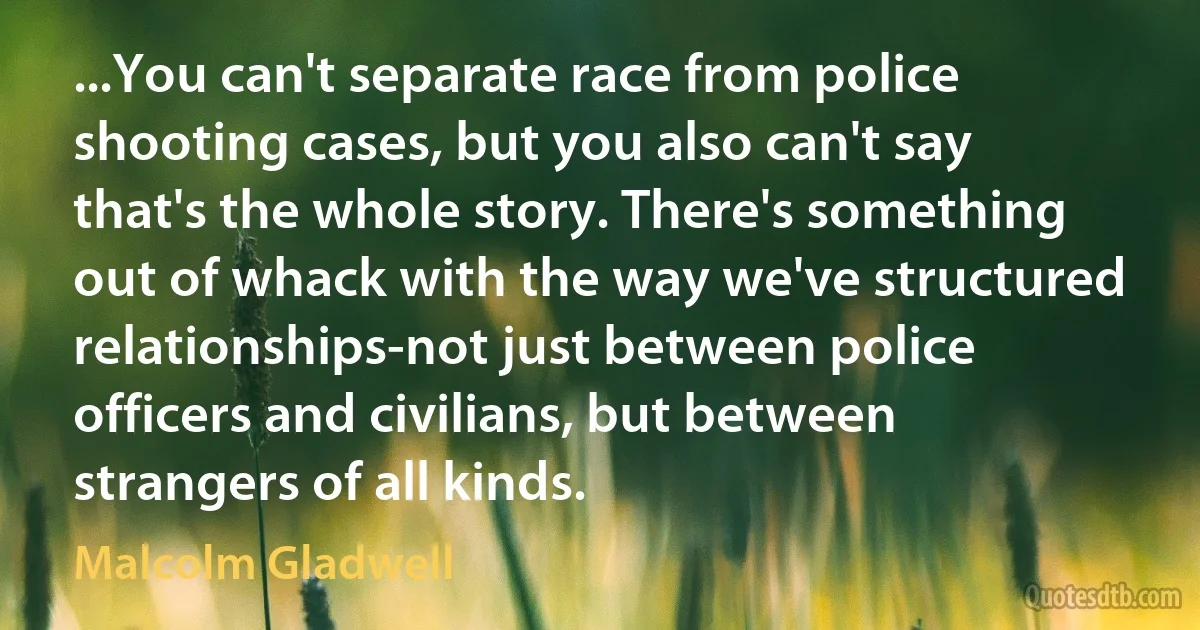 ...You can't separate race from police shooting cases, but you also can't say that's the whole story. There's something out of whack with the way we've structured relationships-not just between police officers and civilians, but between strangers of all kinds. (Malcolm Gladwell)