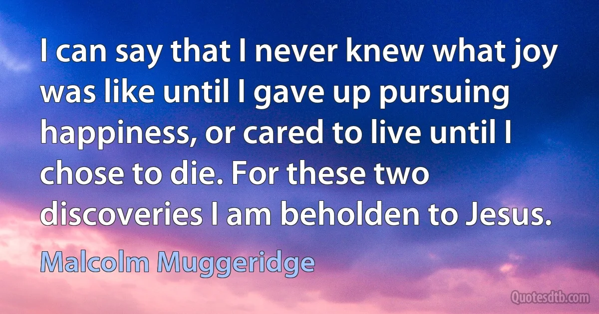 I can say that I never knew what joy was like until I gave up pursuing happiness, or cared to live until I chose to die. For these two discoveries I am beholden to Jesus. (Malcolm Muggeridge)