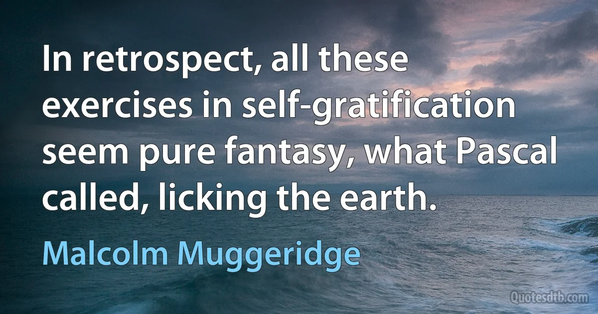 In retrospect, all these exercises in self-gratification seem pure fantasy, what Pascal called, licking the earth. (Malcolm Muggeridge)