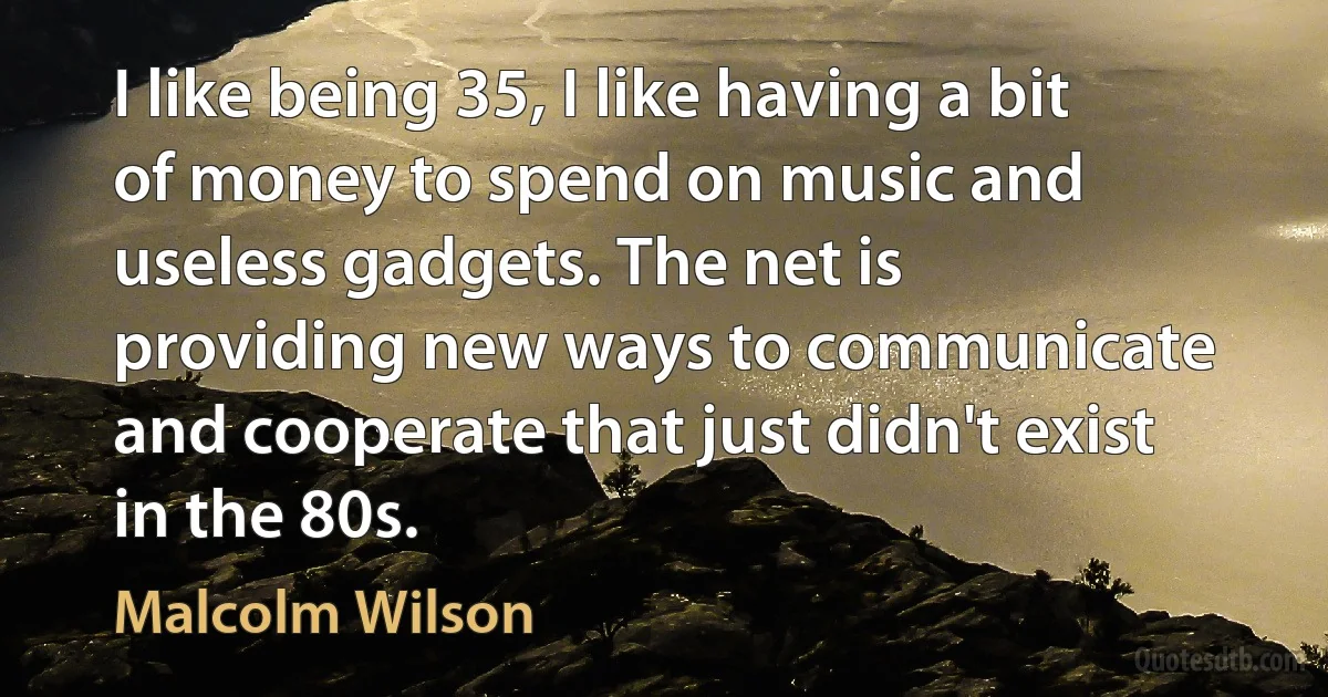 I like being 35, I like having a bit of money to spend on music and useless gadgets. The net is providing new ways to communicate and cooperate that just didn't exist in the 80s. (Malcolm Wilson)