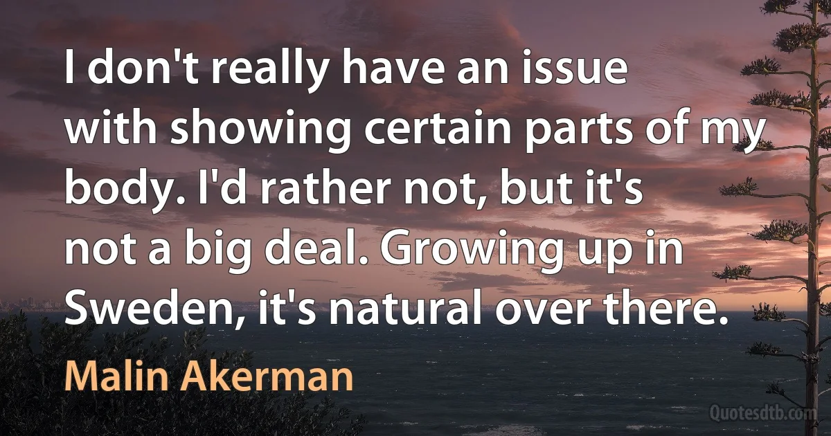 I don't really have an issue with showing certain parts of my body. I'd rather not, but it's not a big deal. Growing up in Sweden, it's natural over there. (Malin Akerman)