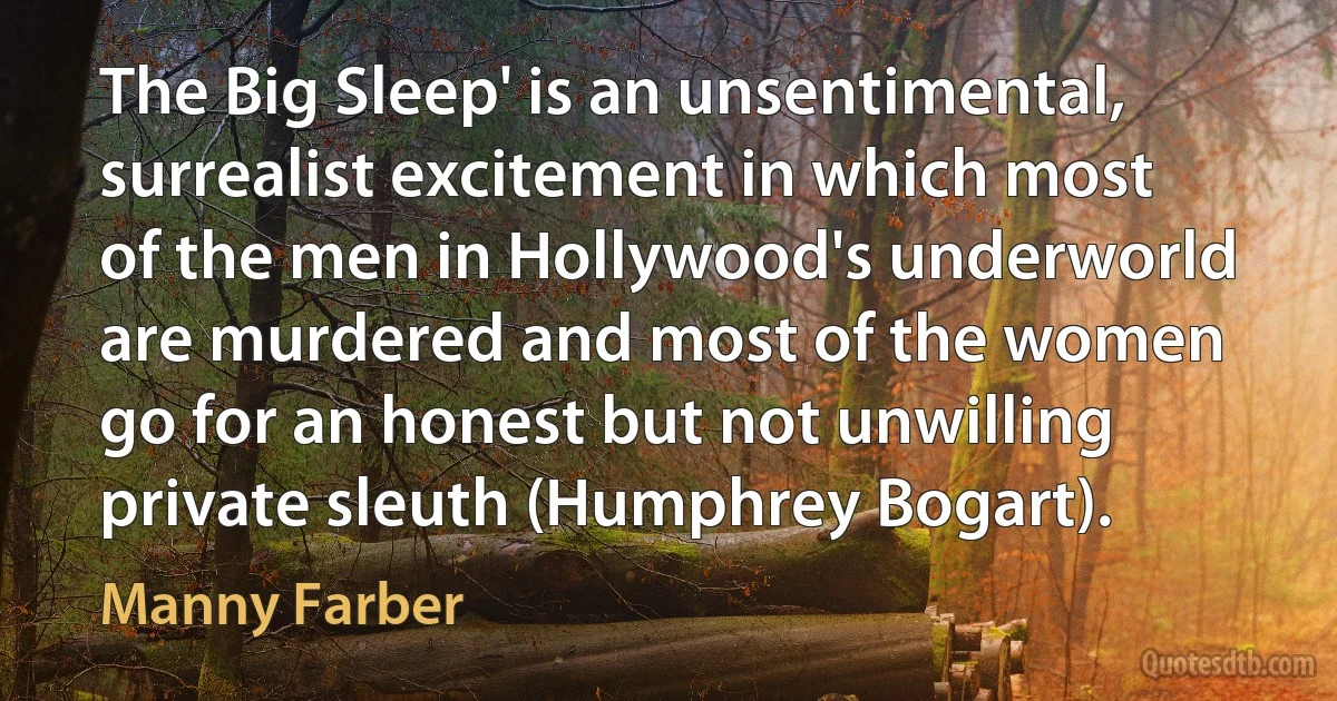 The Big Sleep' is an unsentimental, surrealist excitement in which most of the men in Hollywood's underworld are murdered and most of the women go for an honest but not unwilling private sleuth (Humphrey Bogart). (Manny Farber)