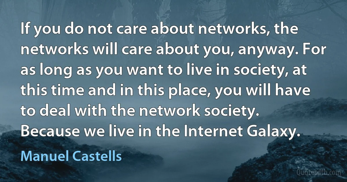 If you do not care about networks, the networks will care about you, anyway. For as long as you want to live in society, at this time and in this place, you will have to deal with the network society.
Because we live in the Internet Galaxy. (Manuel Castells)