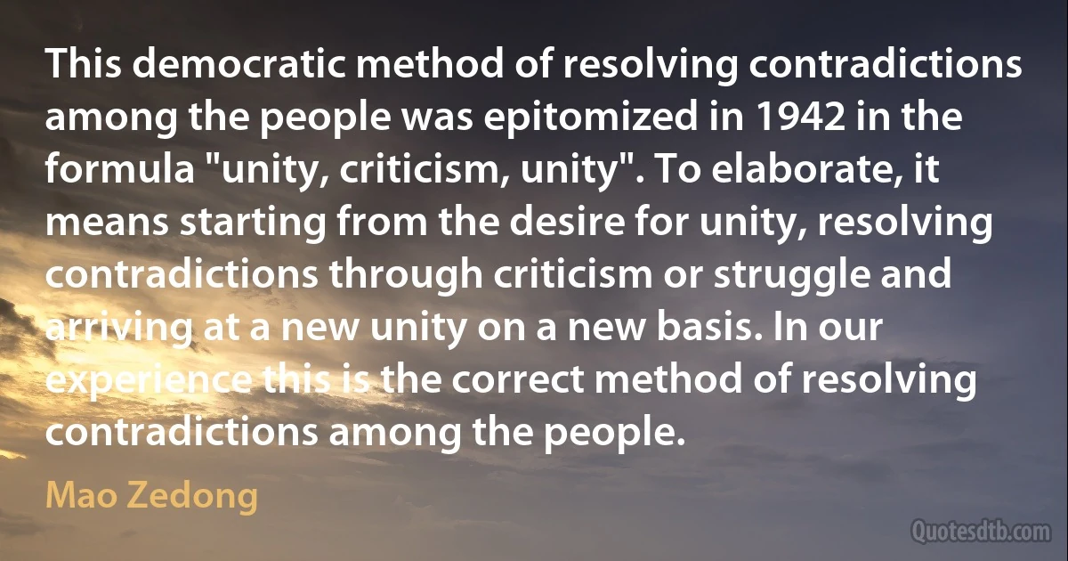 This democratic method of resolving contradictions among the people was epitomized in 1942 in the formula "unity, criticism, unity". To elaborate, it means starting from the desire for unity, resolving contradictions through criticism or struggle and arriving at a new unity on a new basis. In our experience this is the correct method of resolving contradictions among the people. (Mao Zedong)