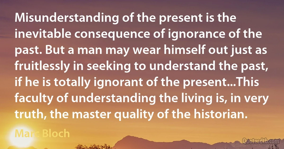 Misunderstanding of the present is the inevitable consequence of ignorance of the past. But a man may wear himself out just as fruitlessly in seeking to understand the past, if he is totally ignorant of the present...This faculty of understanding the living is, in very truth, the master quality of the historian. (Marc Bloch)