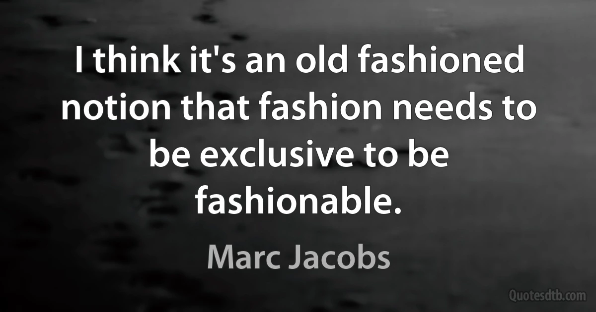 I think it's an old fashioned notion that fashion needs to be exclusive to be fashionable. (Marc Jacobs)