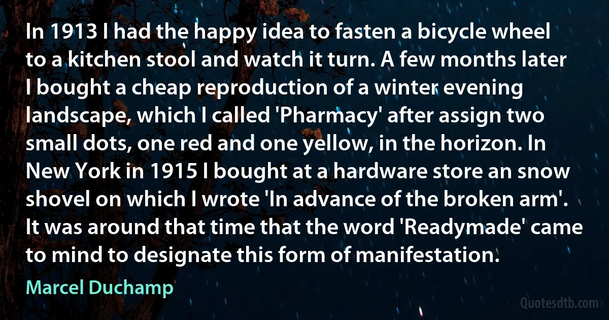 In 1913 I had the happy idea to fasten a bicycle wheel to a kitchen stool and watch it turn. A few months later I bought a cheap reproduction of a winter evening landscape, which I called 'Pharmacy' after assign two small dots, one red and one yellow, in the horizon. In New York in 1915 I bought at a hardware store an snow shovel on which I wrote 'In advance of the broken arm'. It was around that time that the word 'Readymade' came to mind to designate this form of manifestation. (Marcel Duchamp)