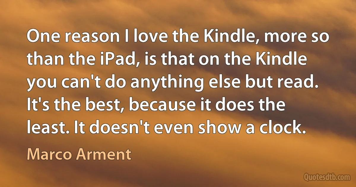 One reason I love the Kindle, more so than the iPad, is that on the Kindle you can't do anything else but read. It's the best, because it does the least. It doesn't even show a clock. (Marco Arment)