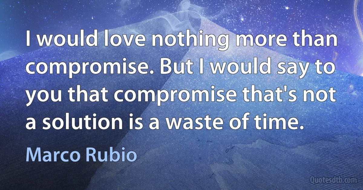 I would love nothing more than compromise. But I would say to you that compromise that's not a solution is a waste of time. (Marco Rubio)