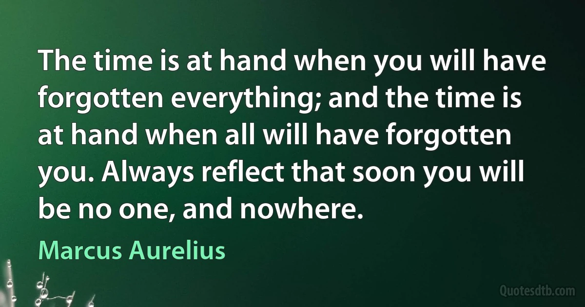 The time is at hand when you will have forgotten everything; and the time is at hand when all will have forgotten you. Always reflect that soon you will be no one, and nowhere. (Marcus Aurelius)