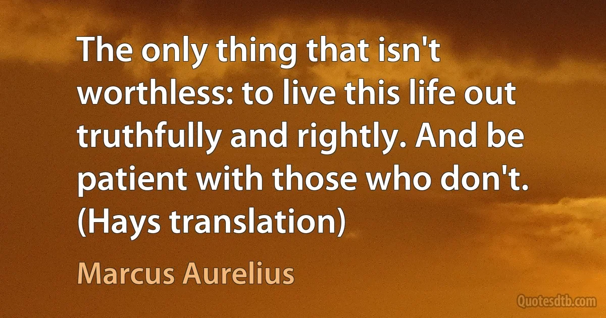 The only thing that isn't worthless: to live this life out truthfully and rightly. And be patient with those who don't. (Hays translation) (Marcus Aurelius)