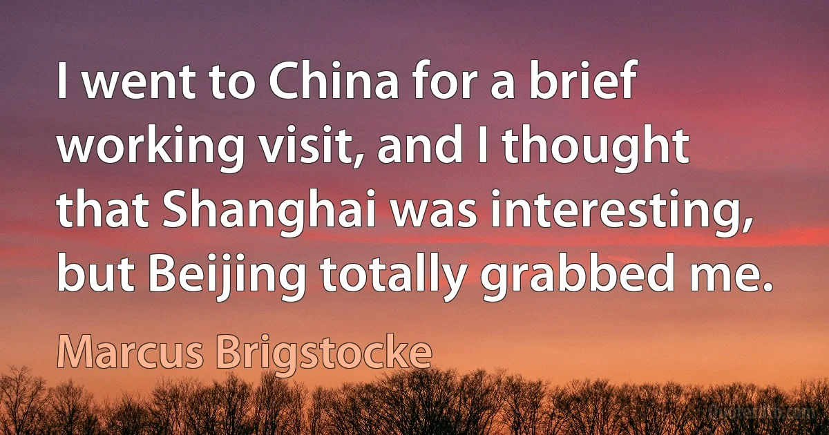 I went to China for a brief working visit, and I thought that Shanghai was interesting, but Beijing totally grabbed me. (Marcus Brigstocke)