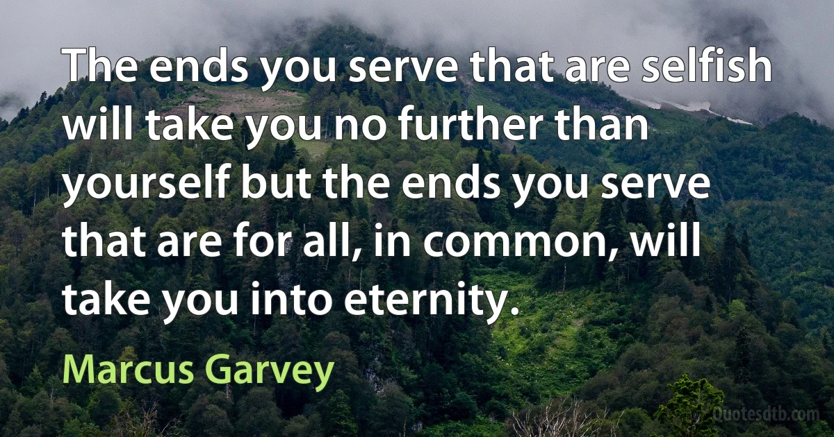 The ends you serve that are selfish will take you no further than yourself but the ends you serve that are for all, in common, will take you into eternity. (Marcus Garvey)