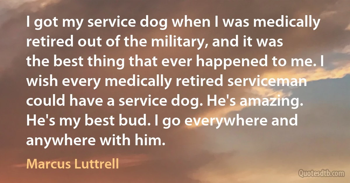 I got my service dog when I was medically retired out of the military, and it was the best thing that ever happened to me. I wish every medically retired serviceman could have a service dog. He's amazing. He's my best bud. I go everywhere and anywhere with him. (Marcus Luttrell)