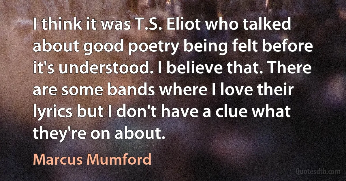 I think it was T.S. Eliot who talked about good poetry being felt before it's understood. I believe that. There are some bands where I love their lyrics but I don't have a clue what they're on about. (Marcus Mumford)