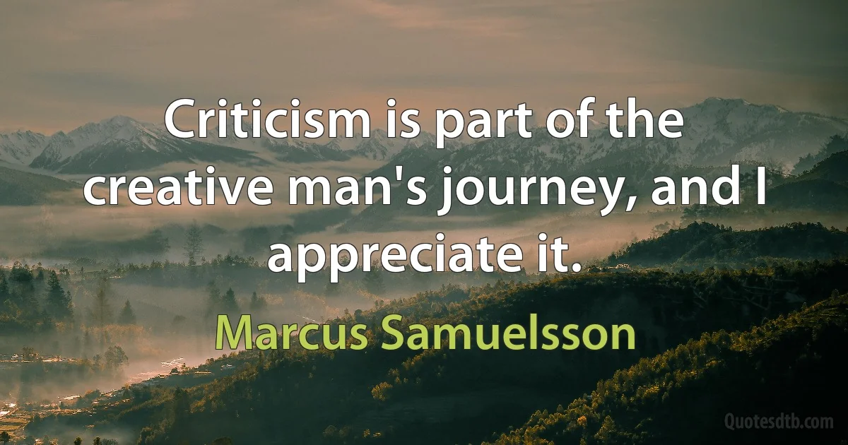 Criticism is part of the creative man's journey, and I appreciate it. (Marcus Samuelsson)