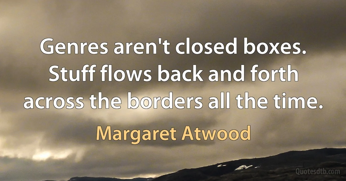 Genres aren't closed boxes. Stuff flows back and forth across the borders all the time. (Margaret Atwood)