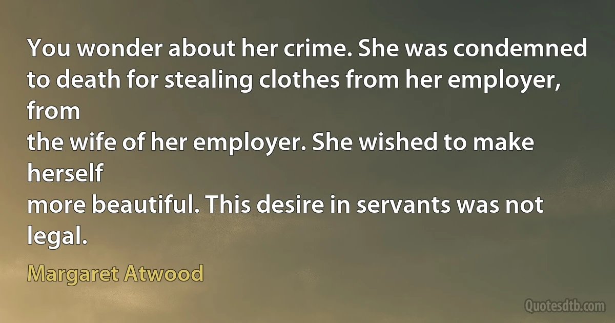 You wonder about her crime. She was condemned
to death for stealing clothes from her employer, from
the wife of her employer. She wished to make herself
more beautiful. This desire in servants was not legal. (Margaret Atwood)