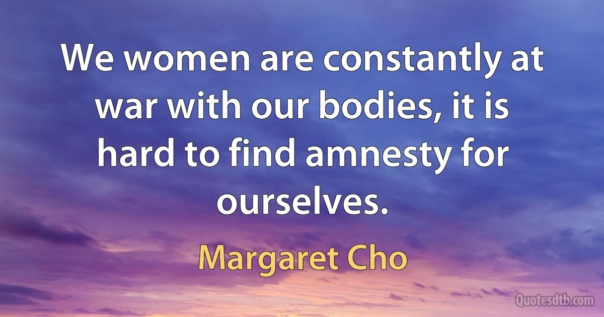 We women are constantly at war with our bodies, it is hard to find amnesty for ourselves. (Margaret Cho)