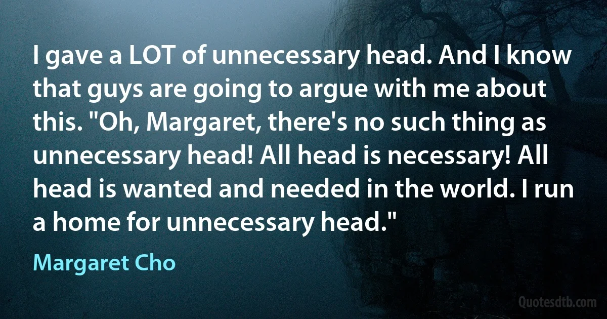 I gave a LOT of unnecessary head. And I know that guys are going to argue with me about this. "Oh, Margaret, there's no such thing as unnecessary head! All head is necessary! All head is wanted and needed in the world. I run a home for unnecessary head." (Margaret Cho)