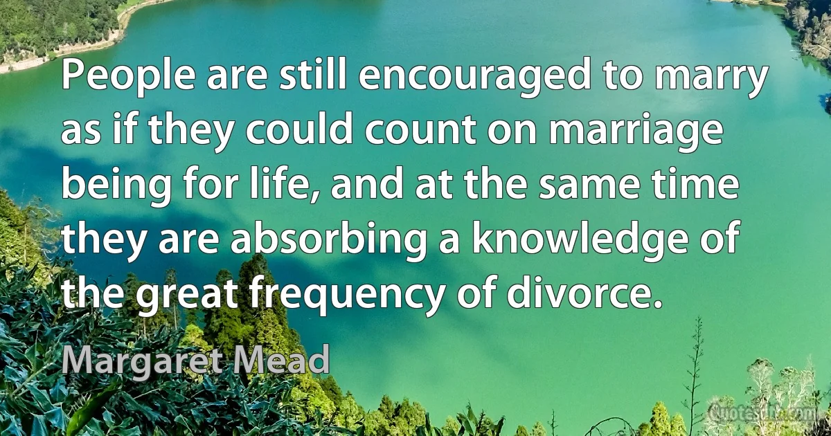 People are still encouraged to marry as if they could count on marriage being for life, and at the same time they are absorbing a knowledge of the great frequency of divorce. (Margaret Mead)