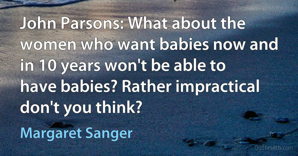 John Parsons: What about the women who want babies now and in 10 years won't be able to have babies? Rather impractical don't you think? (Margaret Sanger)