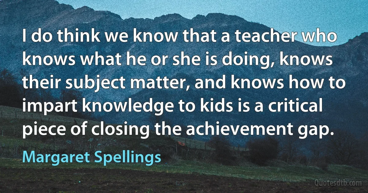 I do think we know that a teacher who knows what he or she is doing, knows their subject matter, and knows how to impart knowledge to kids is a critical piece of closing the achievement gap. (Margaret Spellings)