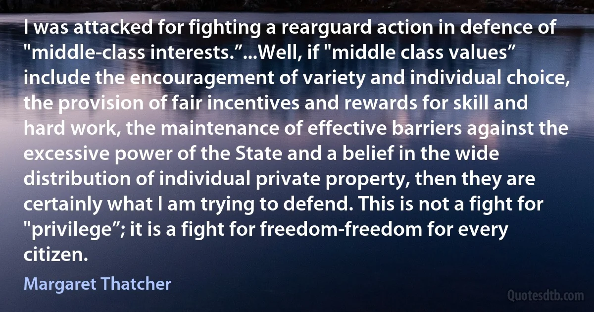 I was attacked for fighting a rearguard action in defence of "middle-class interests.”...Well, if "middle class values” include the encouragement of variety and individual choice, the provision of fair incentives and rewards for skill and hard work, the maintenance of effective barriers against the excessive power of the State and a belief in the wide distribution of individual private property, then they are certainly what I am trying to defend. This is not a fight for "privilege”; it is a fight for freedom-freedom for every citizen. (Margaret Thatcher)