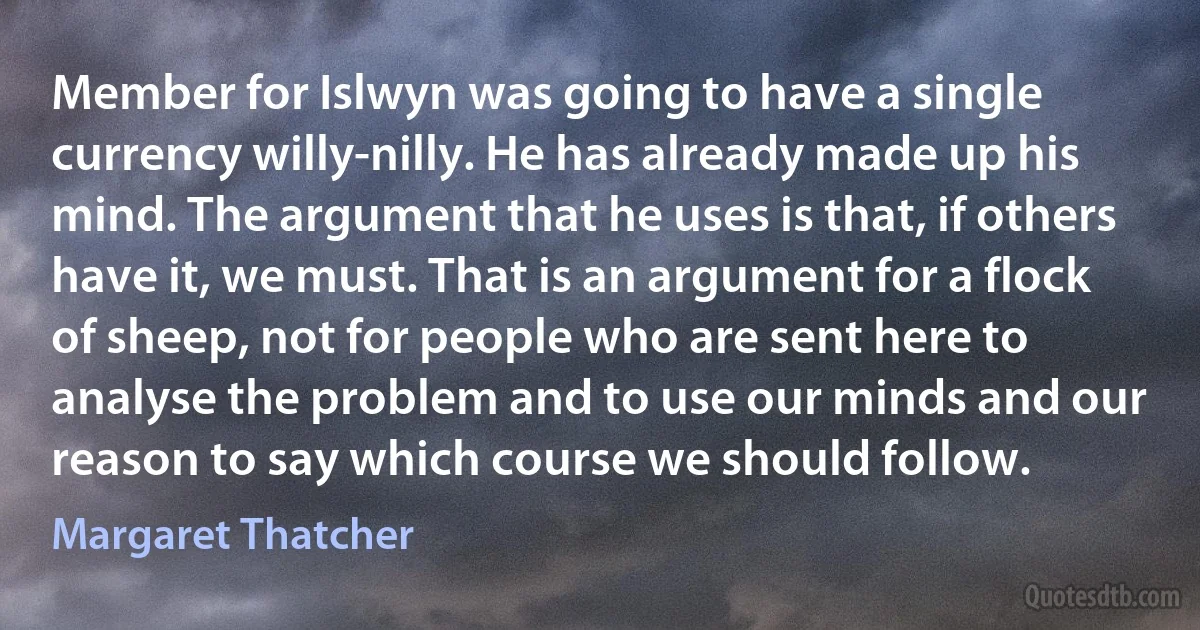 Member for Islwyn was going to have a single currency willy-nilly. He has already made up his mind. The argument that he uses is that, if others have it, we must. That is an argument for a flock of sheep, not for people who are sent here to analyse the problem and to use our minds and our reason to say which course we should follow. (Margaret Thatcher)